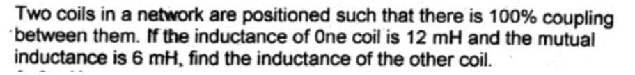 Two coils in a network are positioned such that there is 100% coupling
between them. If the inductance of One coil is 12 mH and the mutual
inductance is 6 mH, find the inductance of the other coil.
