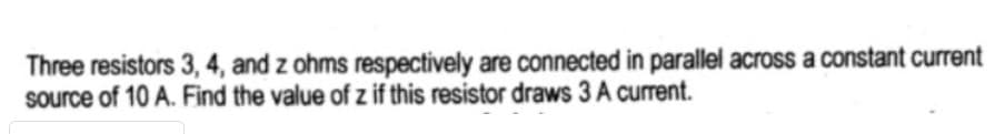 Three resistors 3, 4, and z ohms respectively are connected in parallel across a constant current
source of 10 A. Find the value of z if this resistor draws 3 A current.
