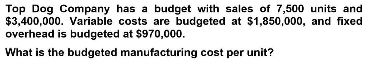 Top Dog Company has a budget with sales of 7,500 units and
$3,400,000. Variable costs are budgeted at $1,850,000, and fixed
overhead is budgeted at $970,000.
What is the budgeted manufacturing cost per unit?