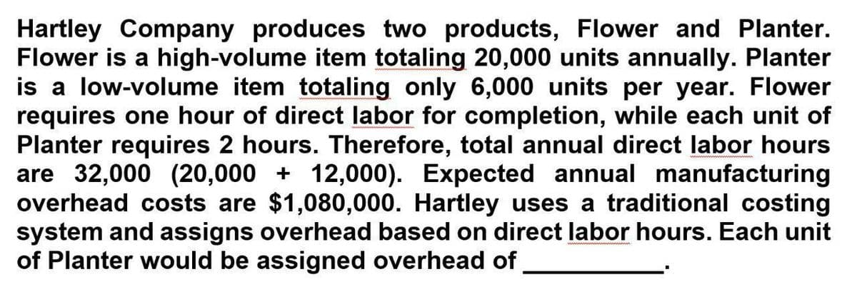 Hartley Company produces two products, Flower and Planter.
Flower is a high-volume item totaling 20,000 units annually. Planter
is a low-volume item totaling only 6,000 units per year. Flower
requires one hour of direct labor for completion, while each unit of
Planter requires 2 hours. Therefore, total annual direct labor hours
are 32,000 (20,000 + 12,000). Expected annual manufacturing
overhead costs are $1,080,000. Hartley uses a traditional costing
system and assigns overhead based on direct labor hours. Each unit
of Planter would be assigned overhead of