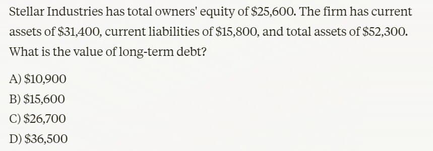 Stellar Industries has total owners' equity of $25,600. The firm has current
assets of $31,400, current liabilities of $15,800, and total assets of $52,300.
What is the value of long-term debt?
A) $10,900
B) $15,600
C) $26,700
D) $36,500