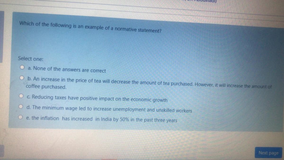 Which of the following is an example of a normative statement?
Select one:
O a. None of the answers are correct
Ob. An increase in the price of tea will decrease the amount of tea purchased. However, it will increase the amount of
coffee purchased.
c. Reducing taxes have positive impact on the economic growth
O d. The minimum wage led to increase unemployment and unskilled workers
O e. the inflation has increased in India by 50% in the past three years
Next page
