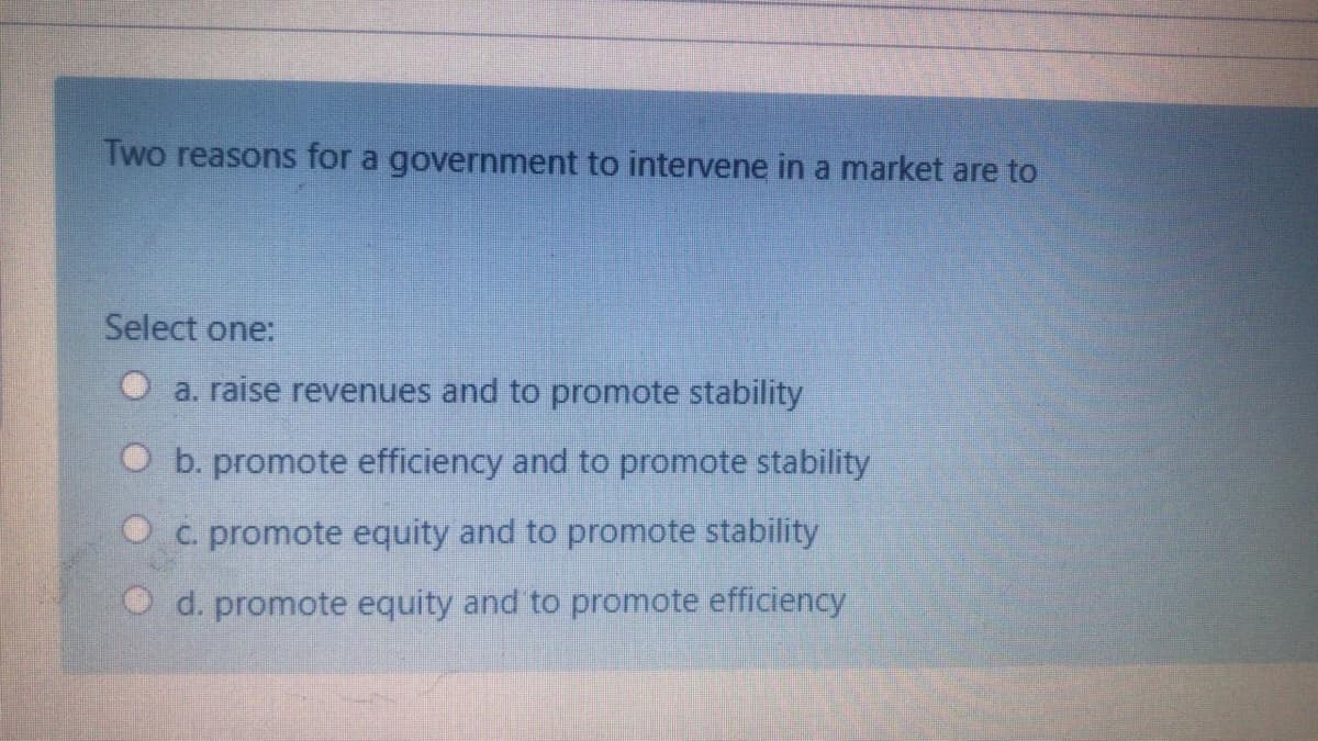 Two reasons for a government to intervene in a market are to
Select one:
O a. raise revenues and to promote stability
O b. promote efficiency and to promote stability
O c. promote equity and to promote stability
O d. promote equity and to promote efficiency
