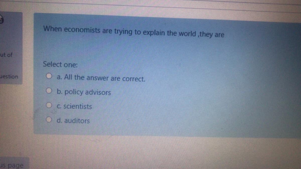 When economists are trying to explain the world ,they are
ut of
Select one:
uestion
O a. All the answer are correct.
O b. policy advisors
O c. scientists
d. auditors
us page
