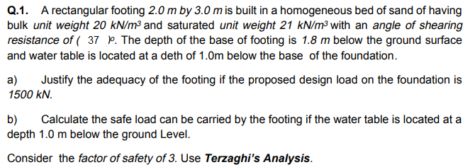 Q.1. A rectangular footing 2.0 m by 3.0 m is built in a homogeneous bed of sand of having
bulk unit weight 20 kN/m³ and saturated unit weight 21 kN/m³ with an angle of shearing
resistance of ( 37 P. The depth of the base of footing is 1.8 m below the ground surface
and water table is located at a deth of 1.0m below the base of the foundation.
a)
Justify the adequacy of the footing if the proposed design load on the foundation is
1500 kN.
b)
depth 1.0 m below the ground Level.
Calculate the safe load can be carried by the footing if the water table is located at a
Consider the factor of safety of 3. Use Terzaghi's Analysis.
