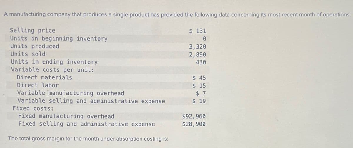 Variable costs per unit:
Direct materials
A manufacturing company that produces a single product has provided the following data concerning its most recent month of operations:
Selling price
Units in beginning inventory
Units produced
Units sold
Units in ending inventory
$ 131
0
3,320
2,890
430
$ 45
Direct labor
Variable manufacturing overhead
$ 15
$ 7
Variable selling and administrative expense
Fixed costs:
$ 19
Fixed manufacturing overhead
$92,960
Fixed selling and administrative expense
$28,900
The total gross margin for the month under absorption costing is: