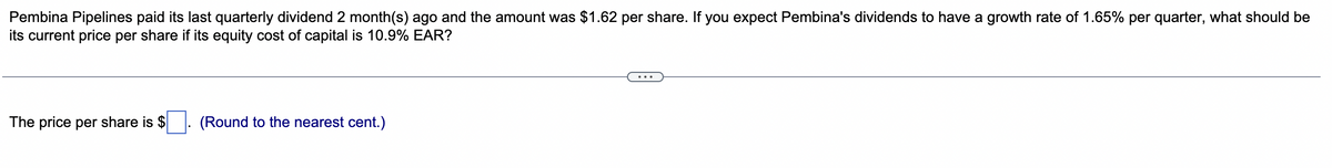 Pembina Pipelines paid its last quarterly dividend 2 month(s) ago and the amount was $1.62 per share. If you expect Pembina's dividends to have a growth rate of 1.65% per quarter, what should be
its current price per share if its equity cost of capital is 10.9% EAR?
The price per share is $
(Round to the nearest cent.)