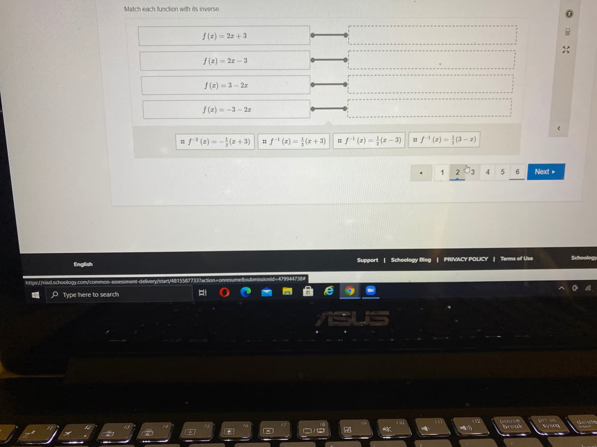 Match each function with its inverse.
f (x) = 2x + 3
f(x) = 2x - 3
f (z) = 3 – 2z
f (x) = -3 – 2z
: f (z) = -(z+3) f (z) = (z+3) f (z) = } (x – 3)
: f' (z) = (3– z)
1
2 03
4.
5
6
Next
Schoology
Support | Schoology Blog | PRIVACY POLICY| Terms of Use
English
ubmissionld=D479944738
https://nisd.schoology.com/common-assessment-delivery/start/4815587
P Type here to search
ASUS
prt sc
sysrg
112
pause
break
delete
110
