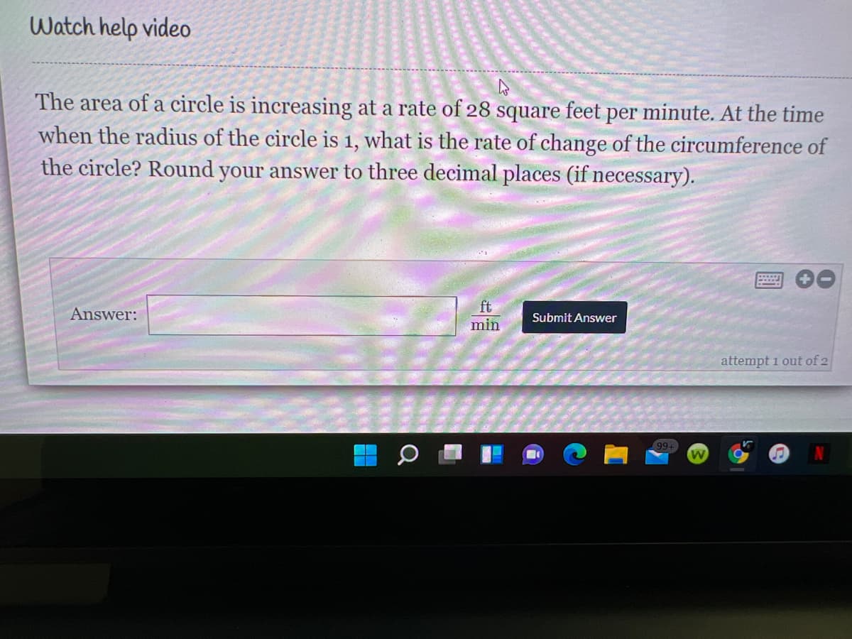 Watch help video
The area of a circle is increasing at a rate of 28 square feet per minute. At the time
when the radius of the circle is 1, what is the rate of change of the circumference of
the circle? Round your answer to three decimal places (if necessary).
ft
min
Answer:
Submit Answer
attempt 1 out of 2
99+
