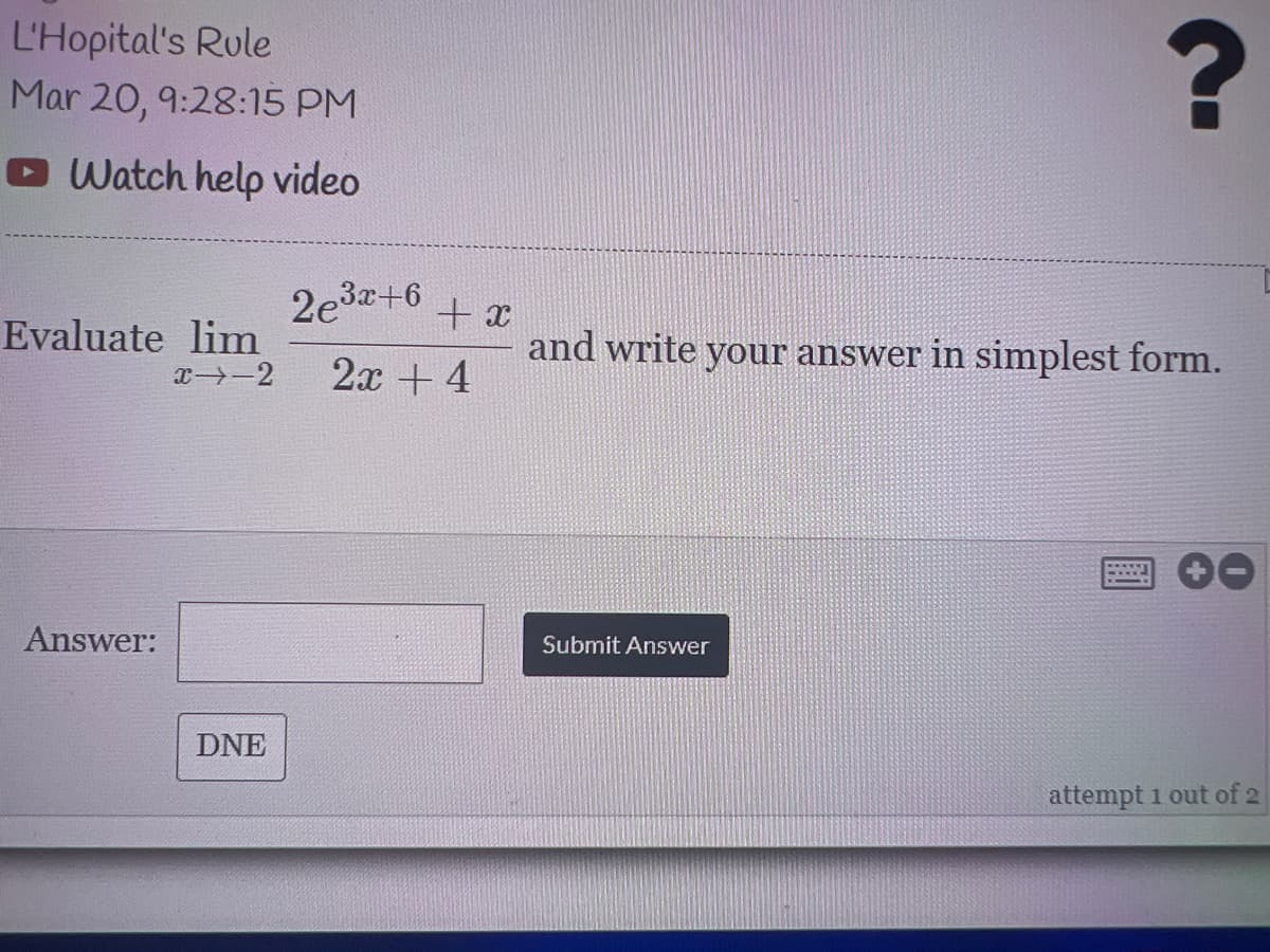 L'Hopital's Rule
Mar 20, 9:28:15 PM
O Watch help video
2e3+6
+ x
and write your answer in simplest form.
Evaluate lim
x-2
2x + 4
Answer:
Submit Answer
DNE
attempt 1 out of 2
