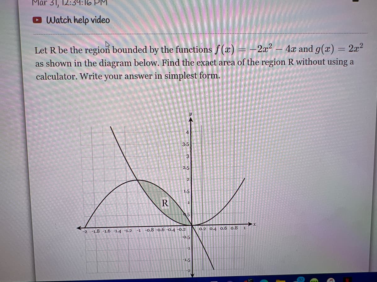 Mar 31, 12:39:16 PM
Watch help video
Let R be the region bounded by the functions f(x) = -2x² – 4x and g(x) = 2x²
as shown in the diagram below. Find the exact area of the region R without using a
calculator. Write your answer in simplest form.
3-5
3
2.5
2
1.5
R
-2 -1.8 -1.6 -1.4 -1.2
-o.8 -0.6 -0.4 -0.2
0.2 0.4 O.6 0.8
-1
1
0.5
-1.5
