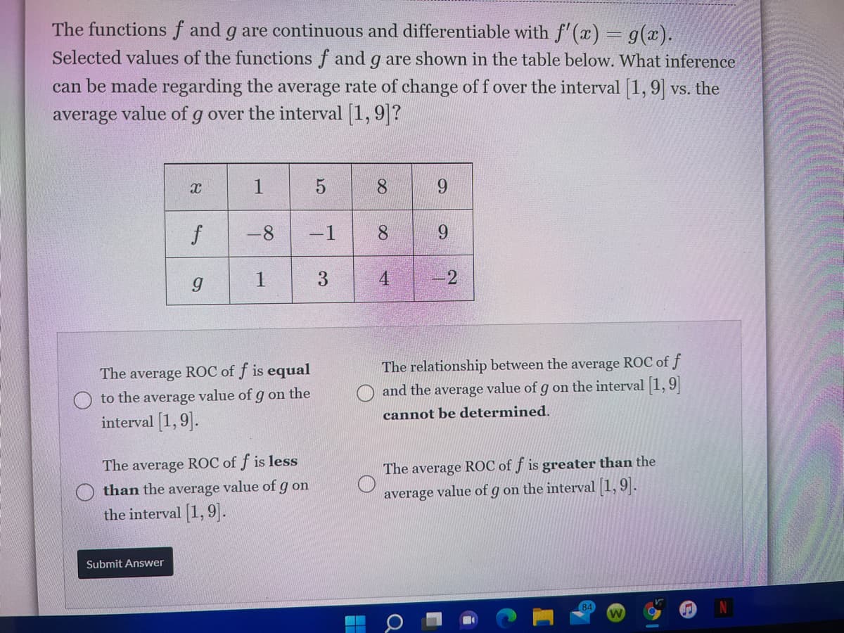 The functions f and g are continuous and differentiable with f' (x) = g(x).
Selected values of the functions f and g are shown in the table below. What inference
can be made regarding the average rate of change of f over the interval [1,9] vs. the
average value of g over the interval 1, 9?
1
8.
-8
-1
8.
9.
3.
4.
2
The relationship between the average ROC of f
The average ROC of f is equal
to the average value of g on the
and the average value of g on the interval 1, 9
cannot be determined.
interval [1, 9].
The average ROC of f is less
The average ROC of f is greater than the
than the average value of g on
average value of g on the interval 1,9.
the interval [1, 9].
Submit Answer
84
