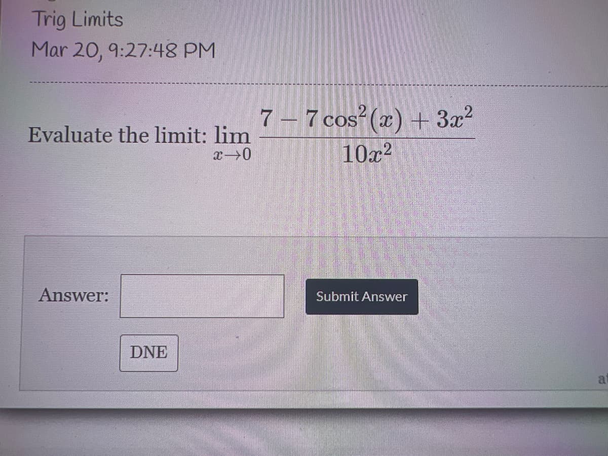 Trig Limits
Mar 20, 9:27:48 PM
7 – 7 cos (x) + 3x²
10x2
Evaluate the limit: lim
Answer:
Submit Answer
DNE
a
