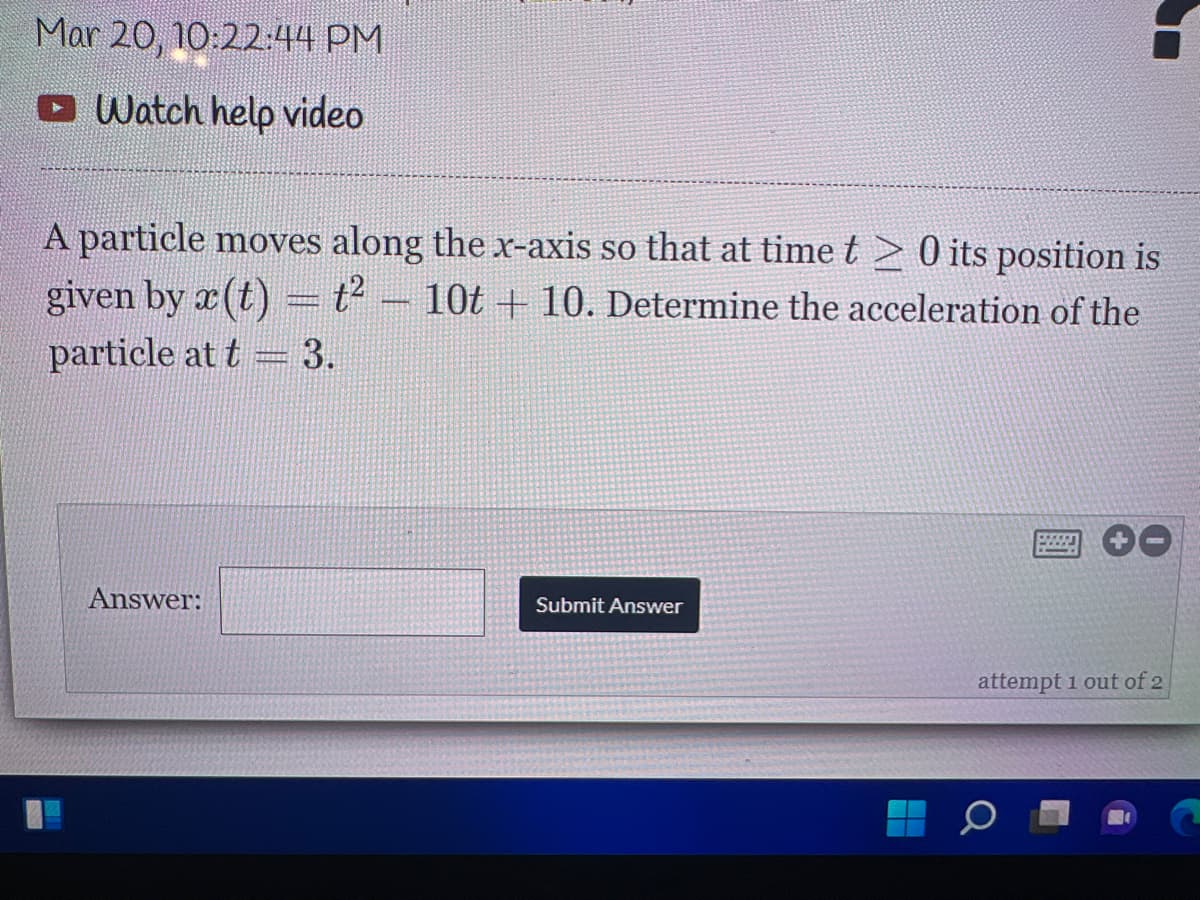 Mar 20, 10:22:44 PM
O Watch help video
A particle moves along the x-axis so that at time t 20 its position is
given by x (t) = t2
10t + 10. Determine the acceleration of the
particle at t= 3.
Answer:
Submit Answer
attempt 1 out of 2
