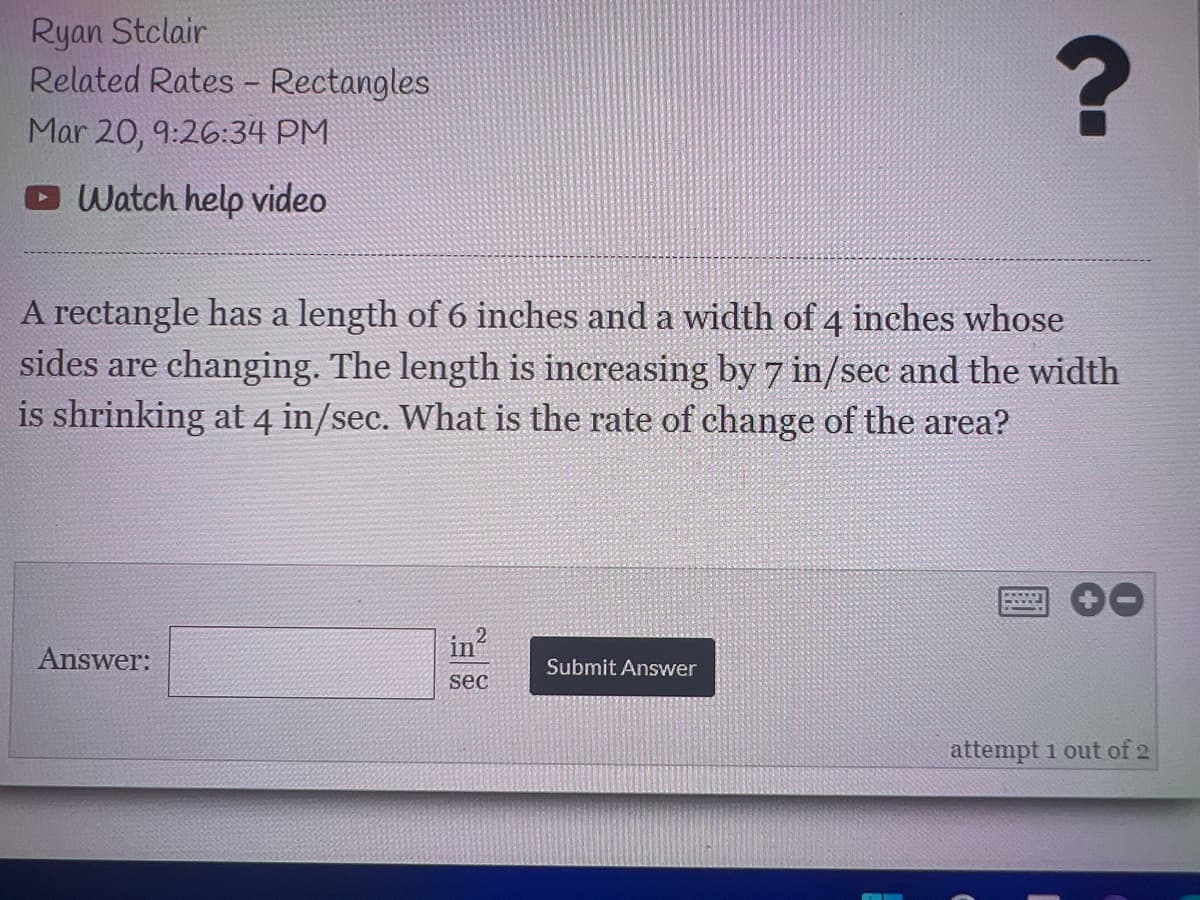 Ryan Stclair
Related Rates - Rectangles
Mar 20, 9:26:34 PM
DWatch help video
A rectangle has a length of 6 inches and a width of 4 inches whose
sides are changing. The length is increasing by7 in/sec and the width
is shrinking at 4 in/sec. What is the rate of change of the area?
in
Answer:
Submit Answer
sec
attempt 1 out of 2
