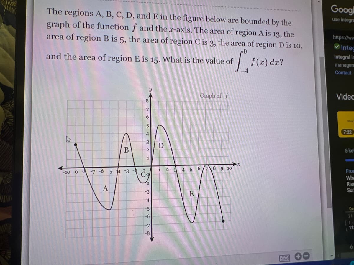 Googl
The regions A, B, C, D, andE in the figure below are bounded by the
graph of the function f and the x-axis. The area of region A is 13, the
use integra
area of region B is 5, the area of region C is 3, the area of region D is 1o,
https://ww
Integ
and the area of region E is 15. What is the value of
f (x) dæ?
Integral is
manage
Contact
Graph of f
Videc
8.
7 22
4.
3
D
5 ke
4 5
6.
9 10
From
-10 -9 -8 -7 -6 -5 4 -3
C-
Wha
Rie
Sur
A
-3
E
-4
-5
De
-9-
-7
11
-8-
國
