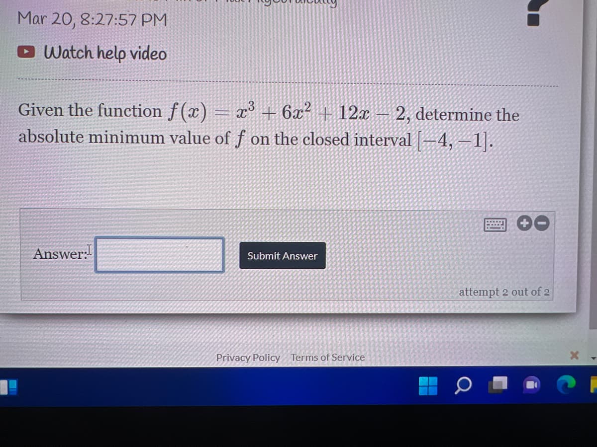 Mar 20, 8:27:57 PM
Watch help video
Given the function f (x) = x° + 6x² + 12x
absolute minimum value of f on the closed interval |–4, –1.
2, determine the
Answer:
Submit Answer
attempt 2 out of 2
Privacy Policy
Terms of Service
