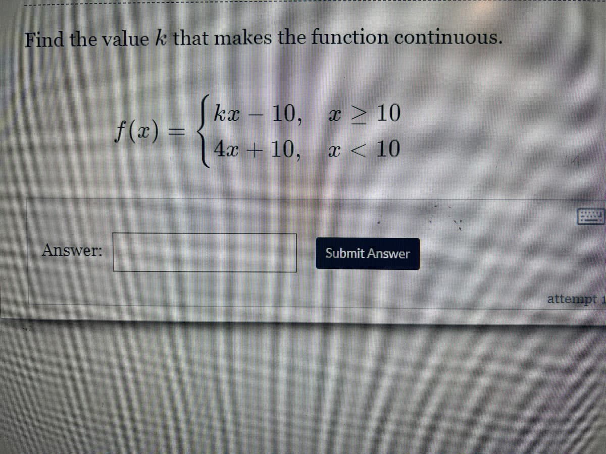 Find the value k that makes the function continuous.
kx 10, x 10
>
f(x) =
4x + 10,
x < 10
Submit Answer
Answer:
attempt i