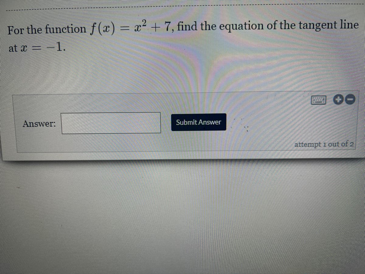 For the function f(x) = x² + 7, find the equation of the tangent line
at x =
= -1.
B
Submit Answer
attempt 1 out of 2
Answer: