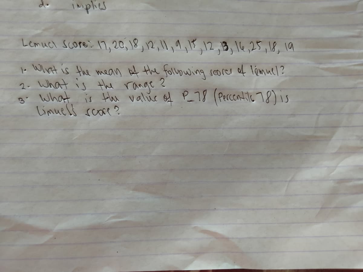 implies
Lemuel Score: 17, 20, 18, 12, 11, 9, 11, 12, 13, 16, 25, 18, 19
2
1. What is the mean of the following scorer of lémuel?
2. What is the range
3. What is the value of P_78 (Percentile 78) is
Limuels score?