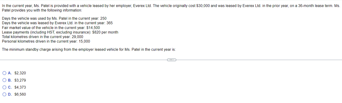 In the current year, Ms. Patel is provided with a vehicle leased by her employer, Everex Ltd. The vehicle originally cost $30,000 and was leased by Everex Ltd. in the prior year, on a 36-month lease term. Ms.
Patel provides you with the following information:
Days the vehicle was used by Ms. Patel in the current year: 250
Days the vehicle was leased by Everex Ltd. in the current year: 365
Fair market value of the vehicle in the current year: $14,500
Lease payments (including HST, excluding insurance): $820 per month
Total kilometres driven in the current year: 29,000
Personal kilometres driven in the current year: 15,000
The minimum standby charge arising from the employer leased vehicle for Ms. Patel in the current year is:
O A. $2,320
O B. $3,279
OC. $4,373
O D. $6,560
(---)