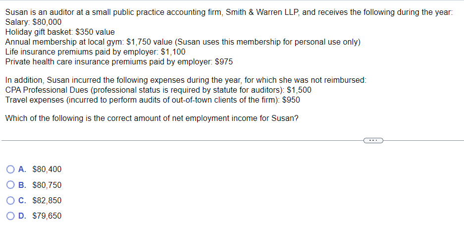 Susan is an auditor at a small public practice accounting firm, Smith & Warren LLP, and receives the following during the year:
Salary: $80,000
Holiday gift basket: $350 value
Annual membership at local gym: $1,750 value (Susan uses this membership for personal use only)
Life insurance premiums paid by employer: $1,100
Private health care insurance premiums paid by employer: $975
In addition, Susan incurred the following expenses during the year, for which she was not reimbursed:
CPA Professional Dues (professional status is required by statute for auditors): $1,500
Travel expenses (incurred to perform audits of out-of-town clients of the firm): $950
Which of the following is the correct amount of net employment income for Susan?
O A. $80,400
O B. $80,750
O C. $82,850
O D. $79,650
