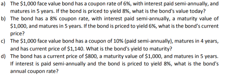 a) The $1,000 face value bond has a coupon rate of 6%, with interest paid semi-annually, and
matures in 5 years. If the bond is priced to yield 8%, what is the bond's value today?
b) The bond has a 8% coupon rate, with interest paid semi-annually, a maturity value of
$1,000, and matures in 5 years. If the bond is priced to yield 6%, what is the bond's current
price?
c) The $1,000 face value bond has a coupon of 10% (paid semi-annually), matures in 4 years,
and has current price of $1,140. What is the bond's yield to maturity?
d) The bond has a current price of $800, a maturity value of $1,000, and matures in 5 years.
If interest is paid semi-annually and the bond is priced to yield 8%, what is the bond's
annual coupon rate?
