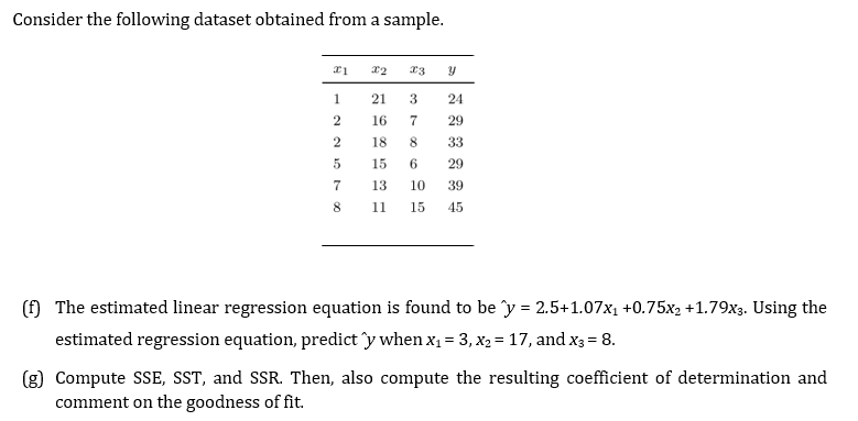 Consider the following dataset obtained from a sample.
1
21
3
24
2
16
29
18
8.
33
15
6
29
7
13
10
39
8
11
15
45
(f) The estimated linear regression equation is found to be y = 2.5+1.07x1 +0.75x2 +1.79x3. Using the
estimated regression equation, predict îy when x1 = 3, X2 = 17, and x3 = 8.
(g) Compute SSE, SST, and SSR. Then, also compute the resulting coefficient of determination and
comment on the goodness of fit.
