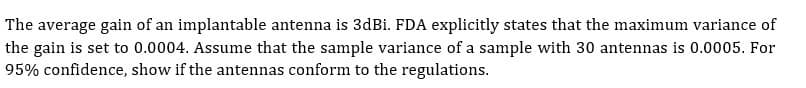 The average gain of an implantable antenna is 3dBi. FDA explicitly states that the maximum variance of
the gain is set to 0.0004. Assume that the sample variance of a sample with 30 antennas is 0.0005. For
95% confidence, show if the antennas conform to the regulations.
