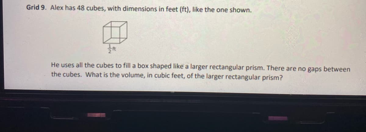 Grid 9. Alex has 48 cubes, with dimensions in feet (ft), like the one shown.
He uses all the cubes to fill a box shaped like a larger rectangular prism. There are no gaps between
the cubes. What is the volume, in cubic feet, of the larger rectangular prism?
