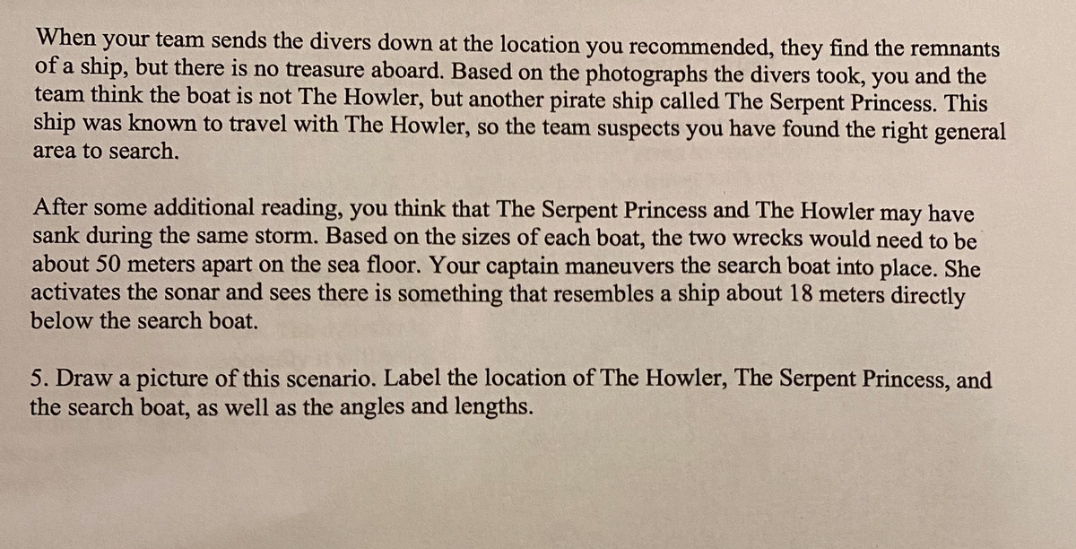 When your team sends the divers down at the location you recommended, they find the remnants
of a ship, but there is no treasure aboard. Based on the photographs the divers took, you and the
team think the boat is not The Howler, but another pirate ship called The Serpent Princess. This
ship was known to travel with The Howler, so the team suspects you have found the right general
area to search,
After some additional reading, you think that The Serpent Princess and The Howler
sank during the same storm. Based on the sizes of each boat, the two wrecks would need to be
about 50 meters apart on the sea floor. Your captain maneuvers the search boat into place. She
activates the sonar and sees there is something that resembles a ship about 18 meters directly
below the search boat.
may
have
5. Draw a picture of this scenario. Label the location of The Howler, The Serpent Princess, and
the search boat, as well as the angles and lengths.
