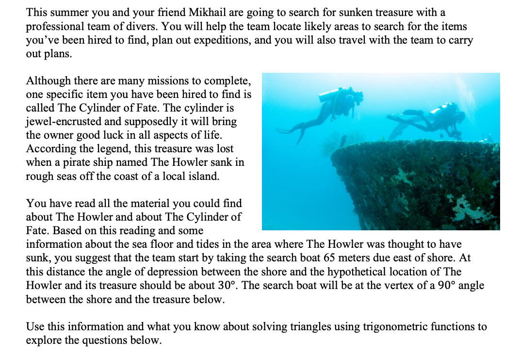 This summer you and your friend Mikhail are going to search for sunken treasure with a
professional team of divers. You will help the team locate likely areas to search for the items
you've been hired to find, plan out expeditions, and you will also travel with the team to carry
out plans.
Although there are many missions to complete,
one specific item you have been hired to find is
called The Cylinder of Fate. The cylinder is
jewel-encrusted and supposedly it will bring
the owner good luck in all aspects of life.
According the legend, this treasure was lost
when a pirate ship named The Howler sank in
rough seas off the coast of a local island.
You have read all the material you could find
about The Howler and about The Cylinder of
Fate. Based on this reading and some
information about the sea floor and tides in the area where The Howler was thought to have
sunk, you suggest that the team start by taking the search boat 65 meters due east of shore. At
this distance the angle of depression between the shore and the hypothetical location of The
Howler and its treasure should be about 30°. The search boat will be at the vertex of a 90° angle
between the shore and the treasure below.
Use this information and what you know about solving triangles using trigonometric functions to
explore the questions below.
