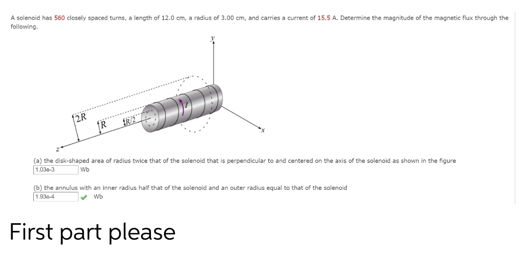 A solenoid has 560 closely spaced turns, a length of 12.0 cm, a radius of 3.00 cm, and carries a current of 15.5 A. Determine the magnitude of the magnetic flux through the
following.
f2R
......
(a) the disk-shaped area of radius twice that of the solenoid that is perpendicular to and centered on the axis of the solenoid as shown in the figure
1.03e-3
Wb
(b) the annulus with an inner radius half that of the solenoid and an outer radius equal to that of the solenoid
1.93e-4
v Wb
First part please
