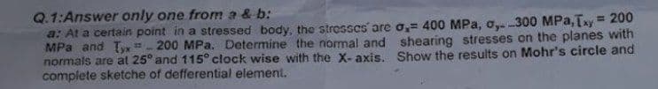 Q.1:Answer only one from a & b:
a: At a certain point in a stressed body, the stresses are o, 400 MPa, o, -300 MPa, Txy = 200
MPa and T-200 MPa. Determine the normal and
normals are at 25° and 115° clock wise with the X-axis.
complete sketche of defferential element.
shearing stresses on the planes with
Show the results on Mohr's circle and