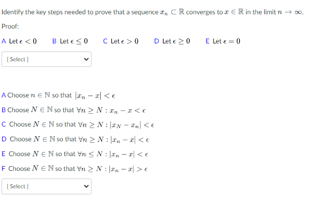 Identify the key steps needed to prove that a sequence , CR converges to ER in the limit n → ∞.
Proof:
A Let € < 0
[Select]
B Let € < 0
[Select]
C Let € > 0
D Let € 20
A Choose n E N so that
< €
B Choose NEN so that Vn > N:- x < €
C Choose N € N so that Vn > N:
N-Xn\ < €
D Choose N E N so that VnN:
n = x < €
E Choose N € N so that Vn N
!
n = x < €
F Choose NEN so that Vn > N:
xnx > €
E Let € = 0