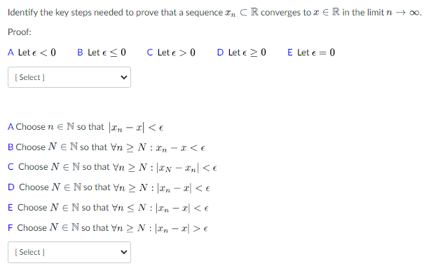 Identify the key steps needed to prove that a sequence , CR converges to ER in the limit n → ∞.
Proof:
A Let € < 0
[Select]
B Let € ≤ 0
[Select]
C Let € > 0
A Choose n E N so that n- < €
B Choose NEN so that Vn > N:- x < €
C Choose N€N so that Vn > N:
N - n < €
D Choose N E N so that VnN:
n = x
E Choose N E N so that Vn N
:
F Choose NEN so that VnN:
< €
D Let € 20
n = x
< €
n = x > €
E Let € = 0