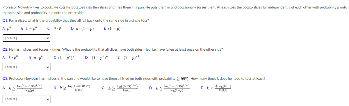 Professor Nowotny likes to cook. He cuts his potatoes into thin slices and fries them in a pan. He puts them in and occasionally tosses them. At each toss the potato slices fall independently of each other with probability ponto
the same side and probability 1-p onto the other side.
Q1: For n slices, what is the probability that they all fall back onto the same side in a single toss?
A p"
B 1-p"
C n.p
Dn. (1-P)
E (1-p)"
[Select]
Q2: He has n slices and tosses k times. What is the probability that all slices have both sides fried, i.e. have fallen at least once on the other side?
Ak.p"
Bn p
C (1-p") k D (1-pk)n E (1-p)nk
[Select]
Q3: Professor Nowotny has n slices in the pan and would like to have them all fried on both sides with probability > 99%. How many times k does he need to toss at least?
log(1-(0.99)¹/n)
log(p)
A k2
B k>
log((0.99)¹/")
log(p)
log (1-(0.99)¹/n)
log(1-p)
[Select]
log(1-(0.01)")
log(p)
с
D k>
E k
1 log(0.01)
log(p)