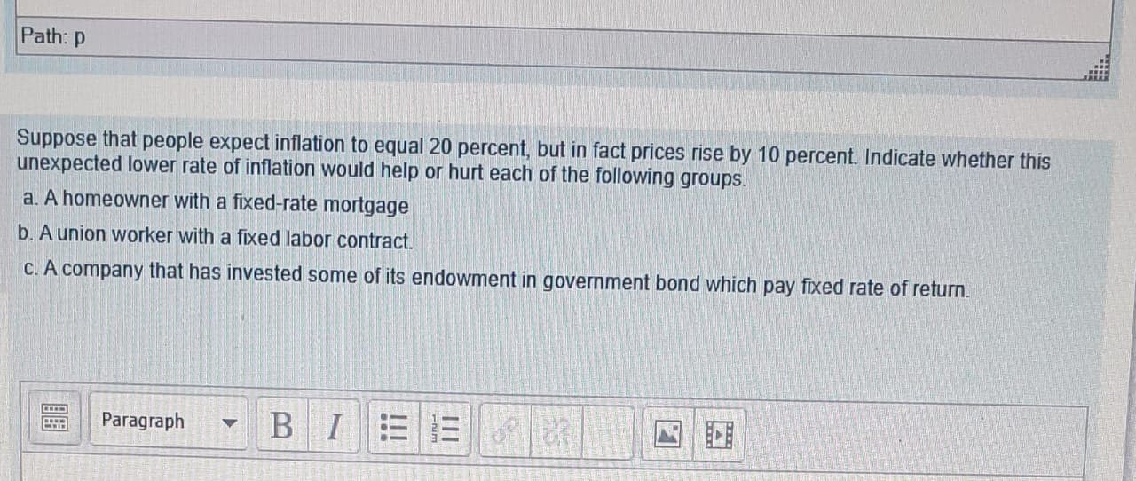 de whetner this
unexpected lower rate of inflation would help or hurt each of the following groups.
a. A homeowner with a fixed-rate mortgage
b. A union worker with a fixed labor contract.
C. A company that has invested some of its endowment in government bond which pay fixed rate of return.
