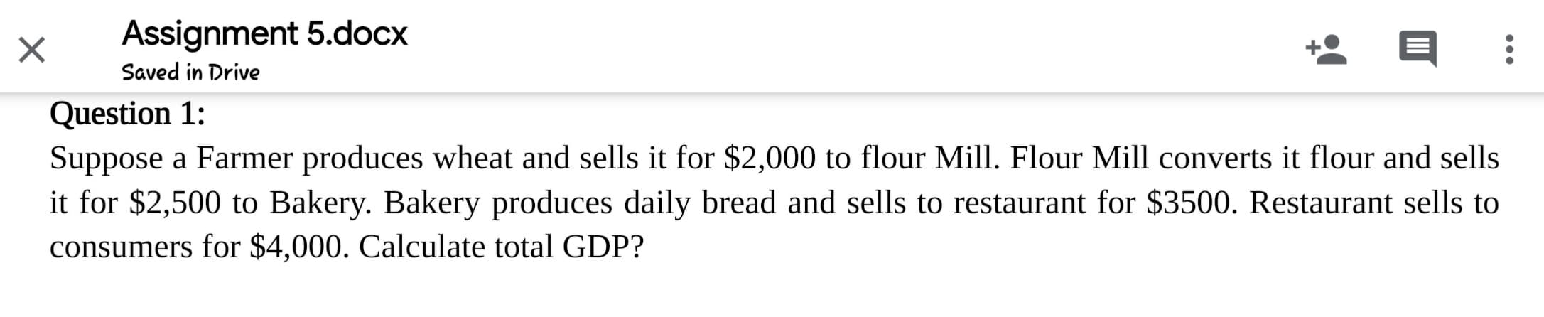 Suppose a Farmer produces wheat and sells it for $2,000 to flour Mill. Flour Mill converts it flour and sells
it for $2,500 to Bakery. Bakery produces daily bread and sells to restaurant for $3500. Restaurant sells to
consumers for $4,000. Calculate total GDP?
