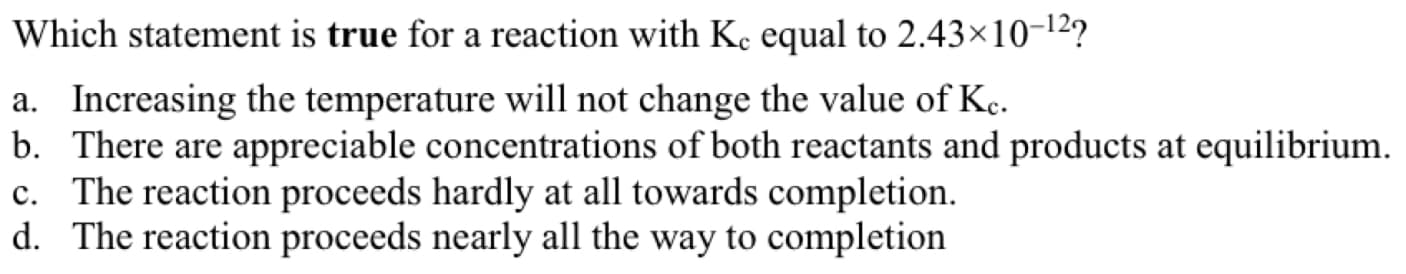 Which statement is true for a reaction with Ke equal to 2.43×10-12?
a. Increasing the temperature will not change the value of Kç.
b. There are appreciable concentrations of both reactants and products at equilibrium.
c. The reaction proceeds hardly at all towards completion.
d. The reaction proceeds nearly all the way to completion
