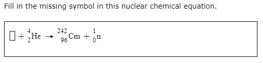 Fill in the missing symbol in this nuclear chemical equation.
O+He - Cm +
242
1
96
