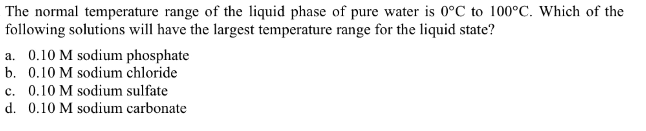 The normal temperature range of the liquid phase of pure water is 0°C to 100°C. Which of the
following solutions will have the largest temperature range for the liquid state?
a. 0.10 M sodium phosphate
b. 0.10 M sodium chloride
c. 0.10 M sodium sulfate
d. 0.10 M sodium carbonate
