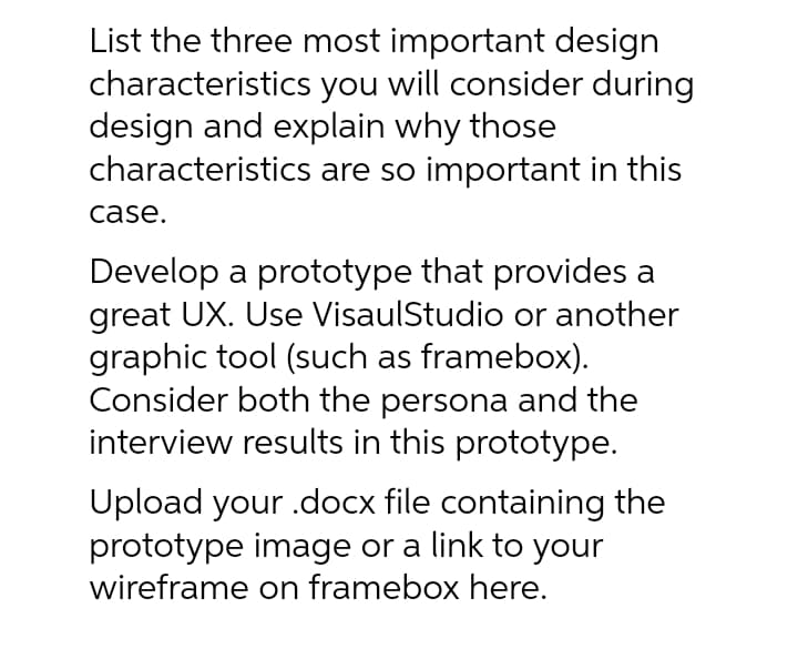 List the three most important design
characteristics you will consider during
design and explain why those
characteristics are so important in this
case.
Develop a prototype that provides a
great UX. Use VisaulStudio or another
graphic tool (such as framebox).
Consider both the persona and the
interview results in this prototype.
Upload your .docx file containing the
prototype image or a link to your
wireframe on framebox here.