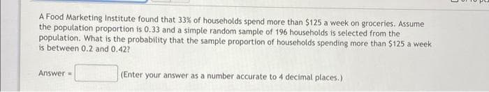 A Food Marketing Institute found that 33% of households spend more than $125 a week on groceries. Assume
the population proportion is 0.33 and a simple random sample of 196 households is selected from the
population. What is the probability that the sample proportion of households spending more than $125 a week
is between 0.2 and 0.42?
Answer=
(Enter your answer as a number accurate to 4 decimal places.)