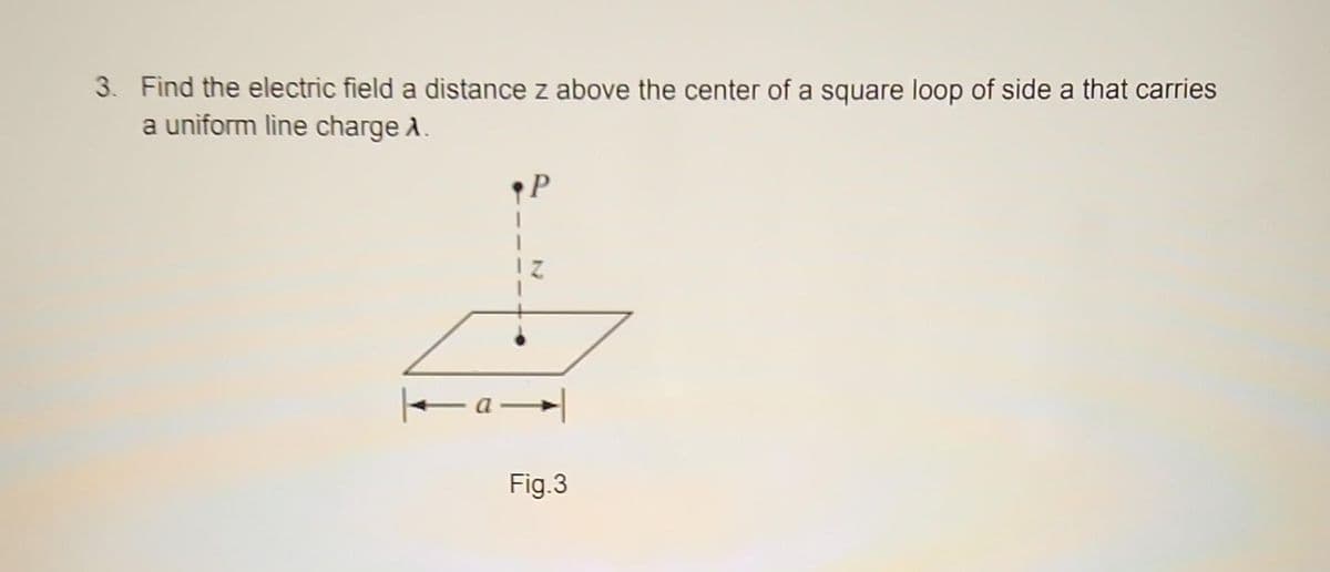 3. Find the electric field a distance z above the center of a square loop of side a that carries
a uniform line charge A.
P
Z
|—a—
Fig.3