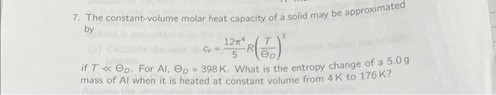 7. The constant-volume molar heat capacity of a solid may be approximated
by
3
12Tª
Gy=
5
eD
if T << ep. For Al,
p = 398 K. What is the entropy change of a 5.0g
mass of Al when it is heated at constant volume from 4 K to 176 K?