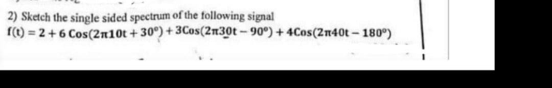 2) Sketch the single sided spectrum of the following signal
(1) = 2+6 Cos(2n10t +30°)+3Cos(2n30t-90°) + 4Cos(2n40t-180°)
