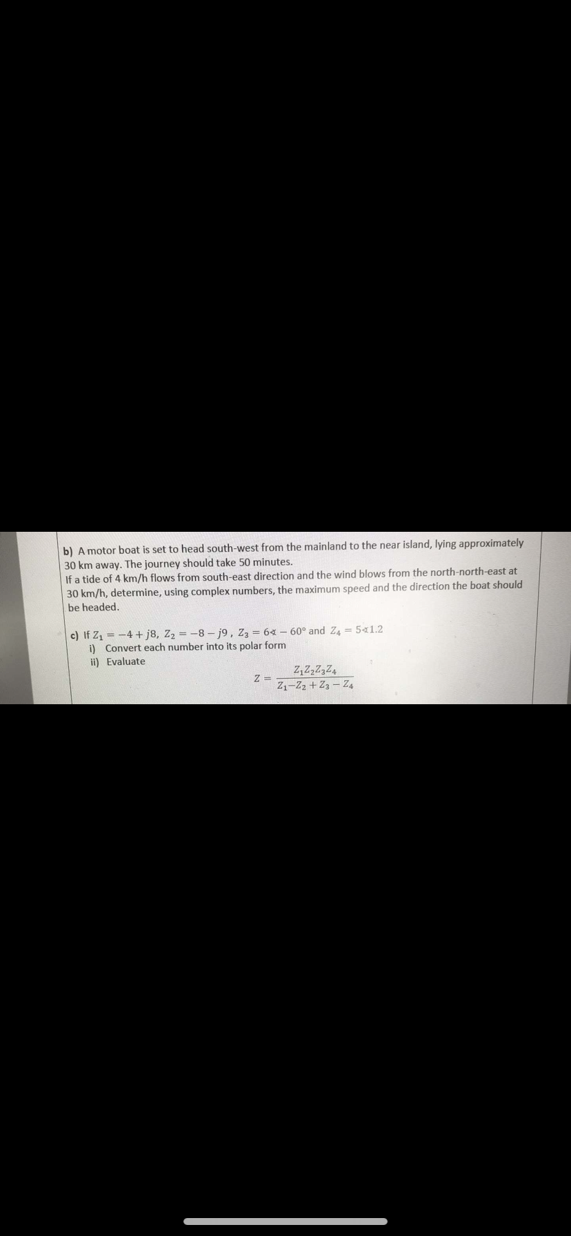 b) A motor boat is set to head south-west from the mainland to the near island, lying approximately
30 km away. The journey should take 50 minutes.
If a tide of 4 km/h flows from south-east direction and the wind blows from the north-north-east at
30 km/h, determine, using complex numbers, the maximum speed and the direction the boat should
be headed.
c) If Z₁ = -4+j8, Z₂ = -8-j9, Z3 = 64 - 60° and Z4 = 5x1.2
i) Convert each number into its polar form
ii) Evaluate
Z =
Z₁Z₂Z3Z4
Z1-Z2 + 23-24
