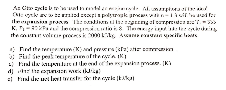 An Otto cycle is to be used to model an engine cycle. All assumptions of the ideal
Otto cycle are to be applied except a polytropic process with n = 1.3 will be used for
the expansion process. The conditions at the beginning of compression are T: = 333
K, P1 = 90 kPa and the compression ratio is 8. The energy input into the cycle during
the constant volume process is 2000 kJ/kg. Assume constant specific heats.
%3D
a) Find the temperature (K) and pressure (kPa) after compression
b) Find the peak temperature of the cycle. (K)
c) Find the temperature at the end of the expansion process. (K)
d) Find the expansion work (kJ/kg)
e) Find the net heat transfer for the cycle (kJ/kg)
