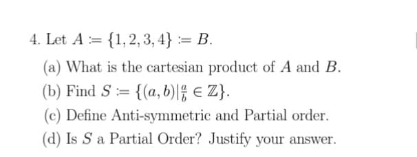 4. Let A = {1,2, 3, 4} := B.
(a) What is the cartesian product of A and B.
(b) Find S:=
{(a,b)l € Z}.
(c) Define Anti-symmetric and Partial order.
(d) Is S a Partial Order? Justify your answer.
